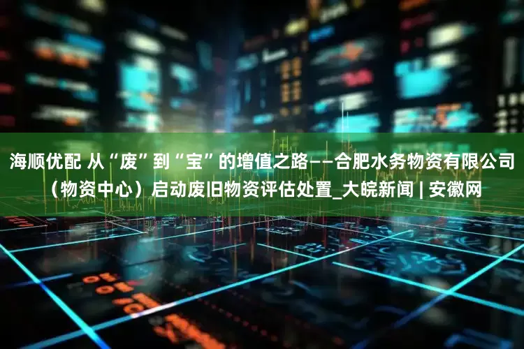海顺优配 从“废”到“宝”的增值之路——合肥水务物资有限公司（物资中心）启动废旧物资评估处置_大皖新闻 | 安徽网