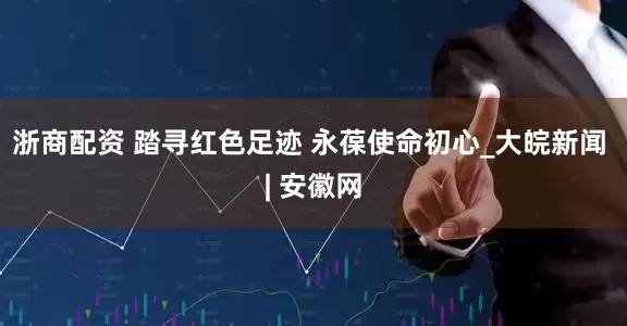 浙商配资 踏寻红色足迹 永葆使命初心_大皖新闻 | 安徽网