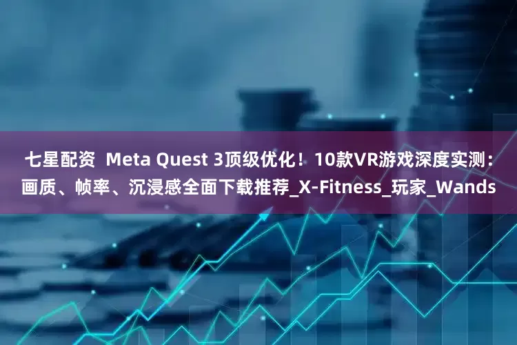 七星配资  Meta Quest 3顶级优化！10款VR游戏深度实测：画质、帧率、沉浸感全面下载推荐_X-Fitness_玩家_Wands