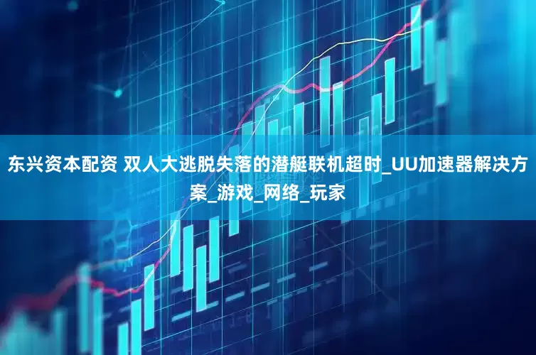 东兴资本配资 双人大逃脱失落的潜艇联机超时_UU加速器解决方案_游戏_网络_玩家