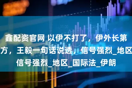 鑫配资官网 以伊不打了，伊外长第一时间致电中方，王毅一句话说透，信号强烈_地区_国际法_伊朗