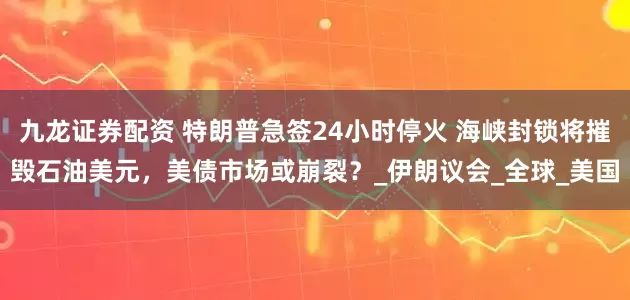 九龙证券配资 特朗普急签24小时停火 海峡封锁将摧毁石油美元，美债市场或崩裂？_伊朗议会_全球_美国