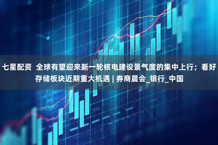 七星配资  全球有望迎来新一轮核电建设景气度的集中上行；看好存储板块近期重大机遇 | 券商晨会_银行_中国