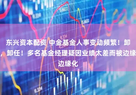 东兴资本配资 中金基金人事变动频繁！卸任，卸任！多名基金经理疑因业绩太差而被边缘化