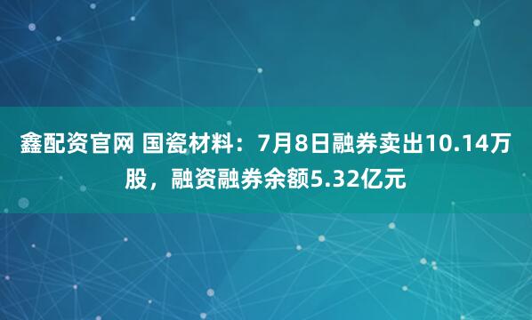 鑫配资官网 国瓷材料：7月8日融券卖出10.14万股，融资融券余额5.32亿元