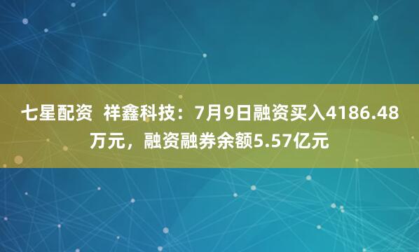 七星配资  祥鑫科技：7月9日融资买入4186.48万元，融资融券余额5.57亿元