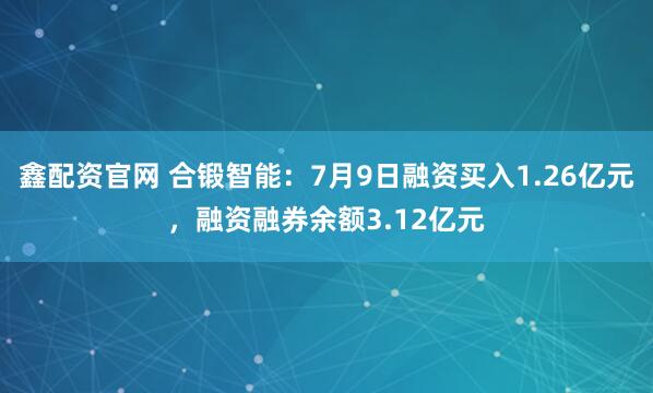鑫配资官网 合锻智能：7月9日融资买入1.26亿元，融资融券余额3.12亿元
