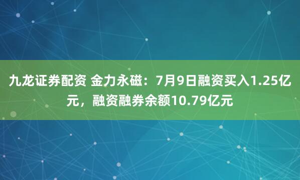 九龙证券配资 金力永磁：7月9日融资买入1.25亿元，融资融券余额10.79亿元