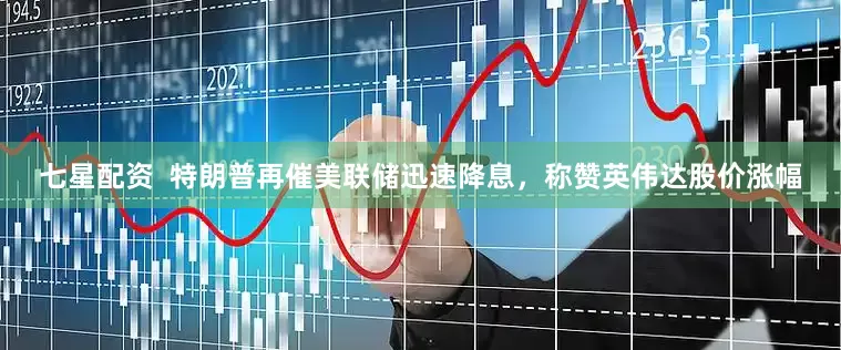 七星配资  特朗普再催美联储迅速降息，称赞英伟达股价涨幅