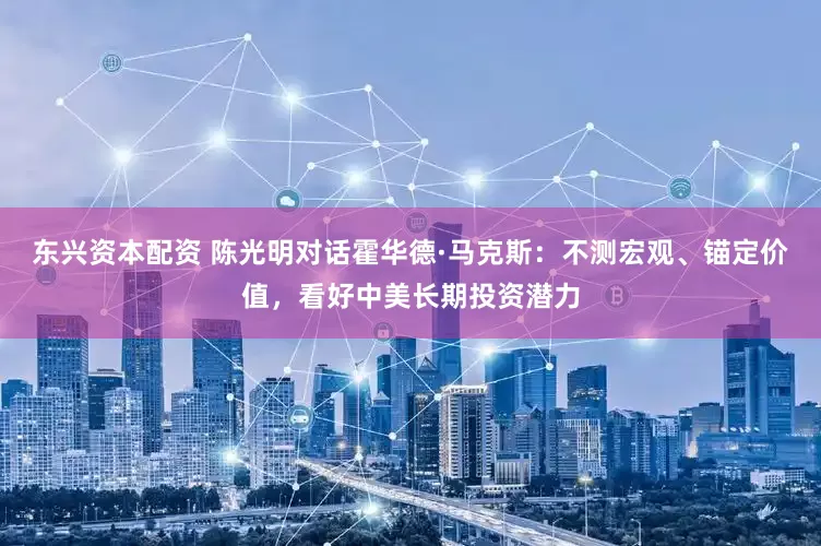 东兴资本配资 陈光明对话霍华德·马克斯：不测宏观、锚定价值，看好中美长期投资潜力
