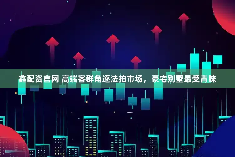 鑫配资官网 高端客群角逐法拍市场，豪宅别墅最受青睐