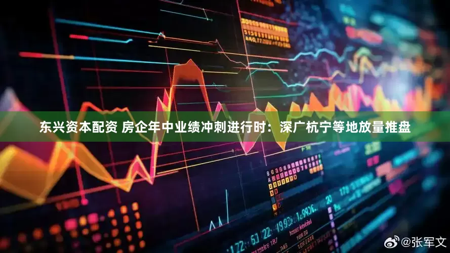 东兴资本配资 房企年中业绩冲刺进行时：深广杭宁等地放量推盘
