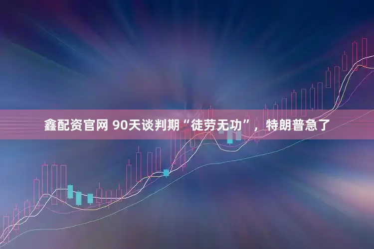 鑫配资官网 90天谈判期“徒劳无功”，特朗普急了