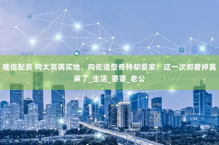 唯信配资 向太高调买地，向佐造型奇特却爱家！这一次郭碧婷赢麻了_生活_婆婆_老公
