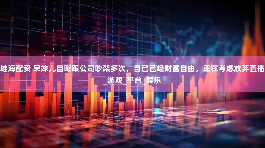 维海配资 呆妹儿自曝跟公司吵架多次，自己已经财富自由，正在考虑放弃直播_游戏_平台_娱乐