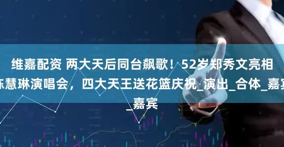 维嘉配资 两大天后同台飙歌！52岁郑秀文亮相陈慧琳演唱会，四大天王送花篮庆祝_演出_合体_嘉宾