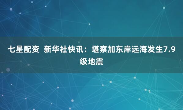 七星配资  新华社快讯：堪察加东岸远海发生7.9级地震