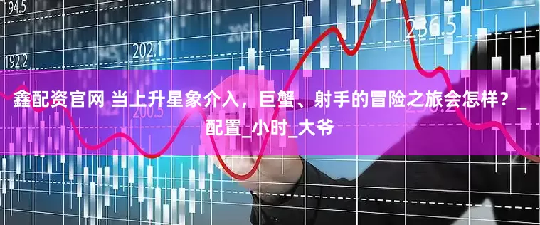 鑫配资官网 当上升星象介入，巨蟹、射手的冒险之旅会怎样？_配置_小时_大爷