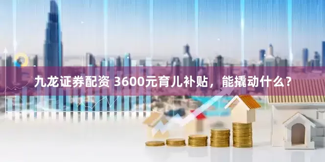 九龙证券配资 3600元育儿补贴，能撬动什么？
