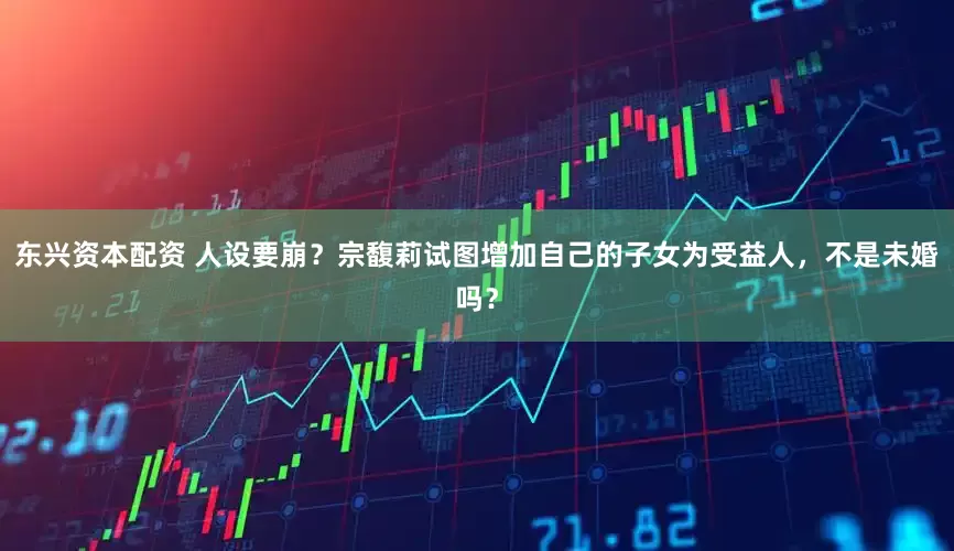 东兴资本配资 人设要崩？宗馥莉试图增加自己的子女为受益人，不是未婚吗？