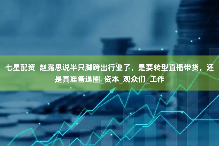 七星配资  赵露思说半只脚跨出行业了，是要转型直播带货，还是真准备退圈_资本_观众们_工作