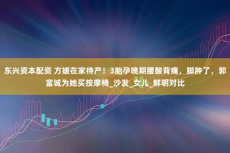 东兴资本配资 方媛在家待产！3胎孕晚期腰酸背痛，脚肿了，郭富城为她买按摩椅_沙发_女儿_鲜明对比