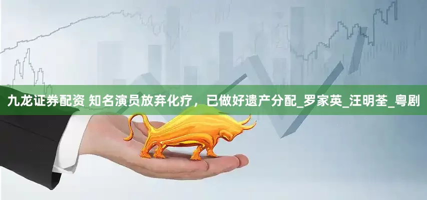 九龙证券配资 知名演员放弃化疗，已做好遗产分配_罗家英_汪明荃_粤剧