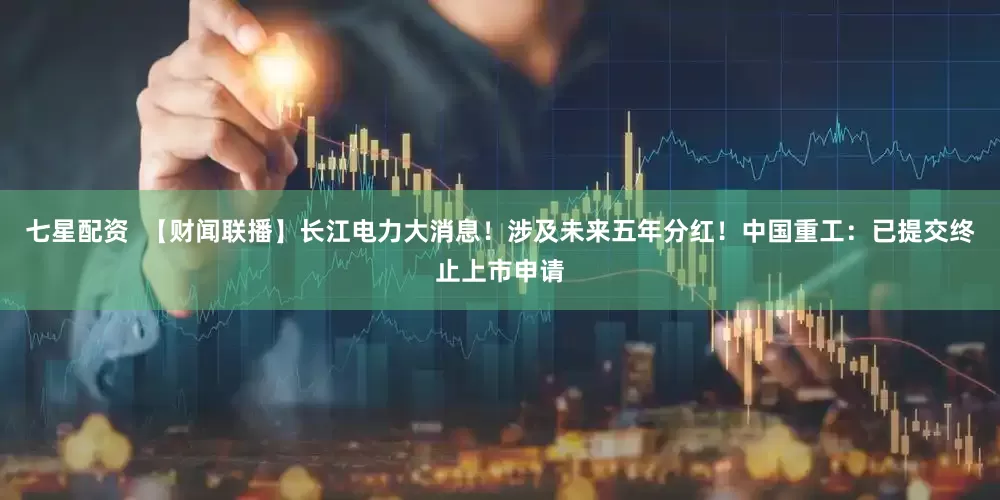 七星配资  【财闻联播】长江电力大消息！涉及未来五年分红！中国重工：已提交终止上市申请