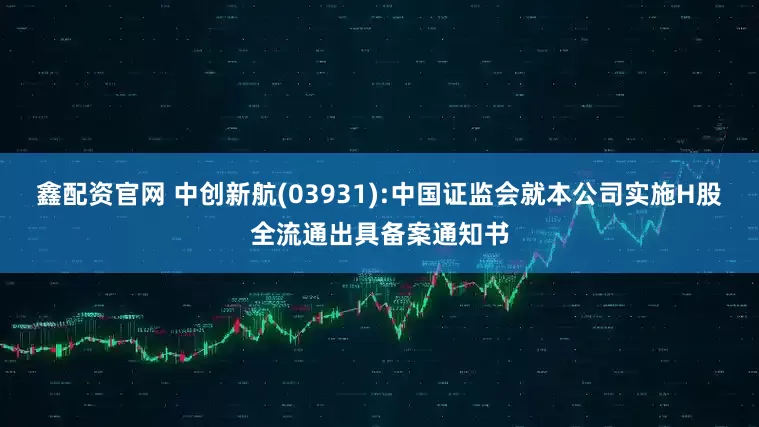 鑫配资官网 中创新航(03931):中国证监会就本公司实施H股全流通出具备案通知书