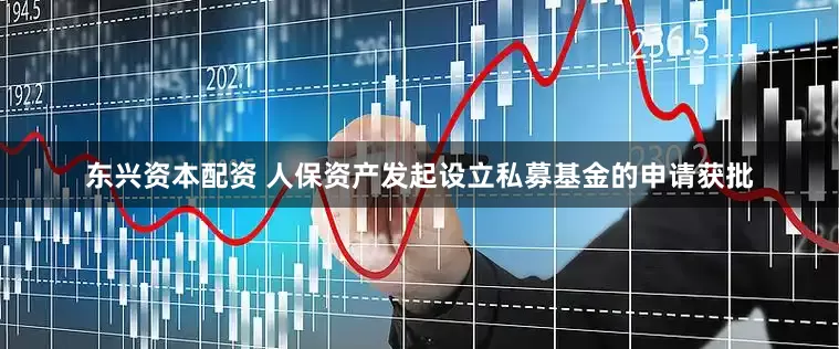 东兴资本配资 人保资产发起设立私募基金的申请获批