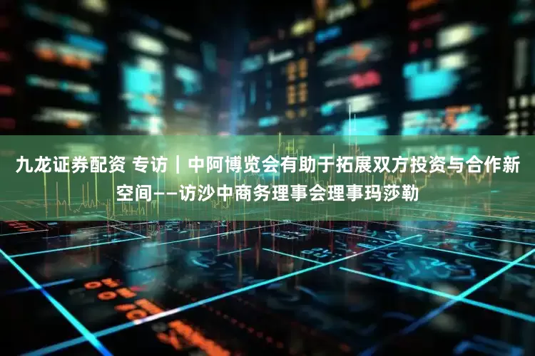九龙证券配资 专访｜中阿博览会有助于拓展双方投资与合作新空间——访沙中商务理事会理事玛莎勒