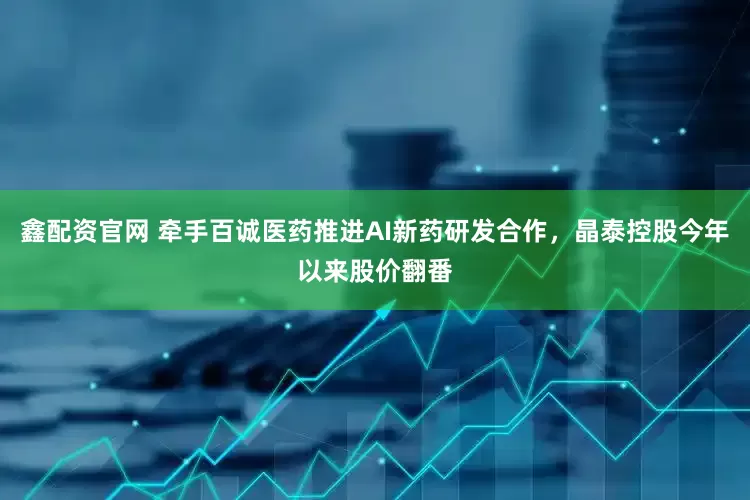 鑫配资官网 牵手百诚医药推进AI新药研发合作，晶泰控股今年以来股价翻番