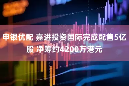 申银优配 嘉进投资国际完成配售5亿股 净筹约4200万港元