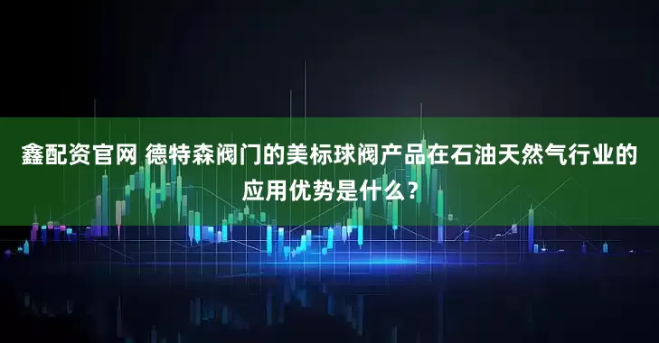 鑫配资官网 德特森阀门的美标球阀产品在石油天然气行业的应用优势是什么？