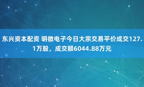 东兴资本配资 明微电子今日大宗交易平价成交127.1万股，成交额6044.88万元