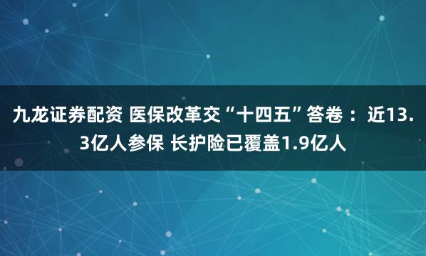 九龙证券配资 医保改革交“十四五”答卷 ：近13.3亿人参保 长护险已覆盖1.9亿人