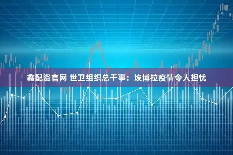 鑫配资官网 世卫组织总干事：埃博拉疫情令人担忧
