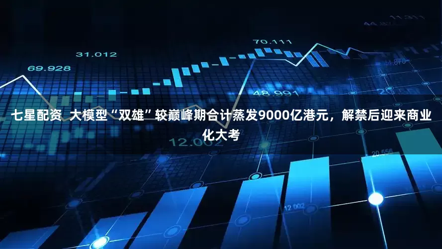 七星配资  大模型“双雄”较巅峰期合计蒸发9000亿港元，解禁后迎来商业化大考