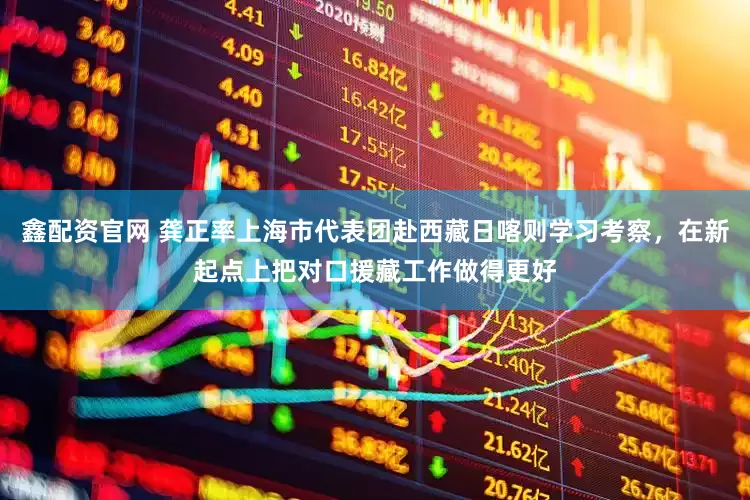 鑫配资官网 龚正率上海市代表团赴西藏日喀则学习考察，在新起点上把对口援藏工作做得更好
