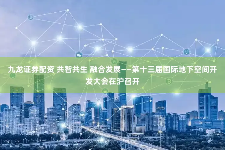 九龙证券配资 共智共生 融合发展——第十三届国际地下空间开发大会在沪召开